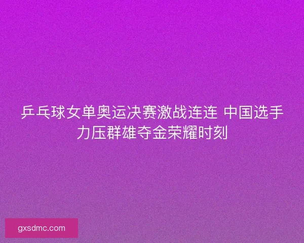 乒乓球女单奥运决赛激战连连 中国选手力压群雄夺金荣耀时刻