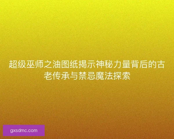 超级巫师之油图纸揭示神秘力量背后的古老传承与禁忌魔法探索