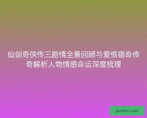 仙剑奇侠传三剧情全景回顾与爱恨宿命传奇解析人物情感命运深度梳理