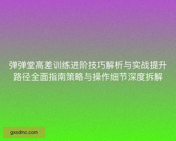 弹弹堂高差训练进阶技巧解析与实战提升路径全面指南策略与操作细节深度拆解