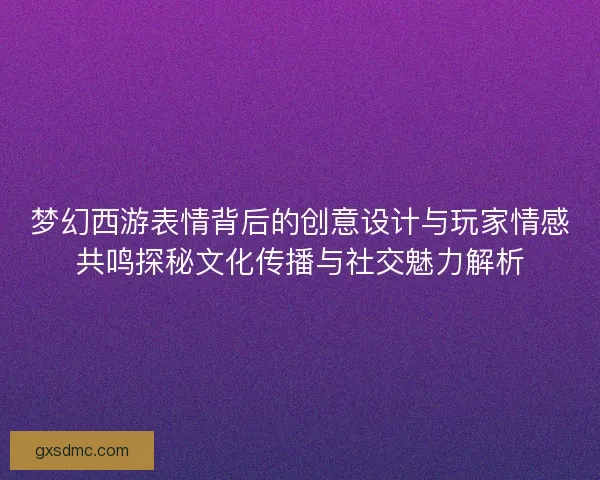 梦幻西游表情背后的创意设计与玩家情感共鸣探秘文化传播与社交魅力解析