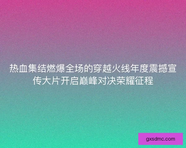 热血集结燃爆全场的穿越火线年度震撼宣传大片开启巅峰对决荣耀征程