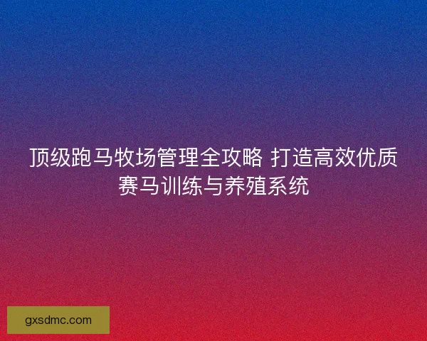 顶级跑马牧场管理全攻略 打造高效优质赛马训练与养殖系统