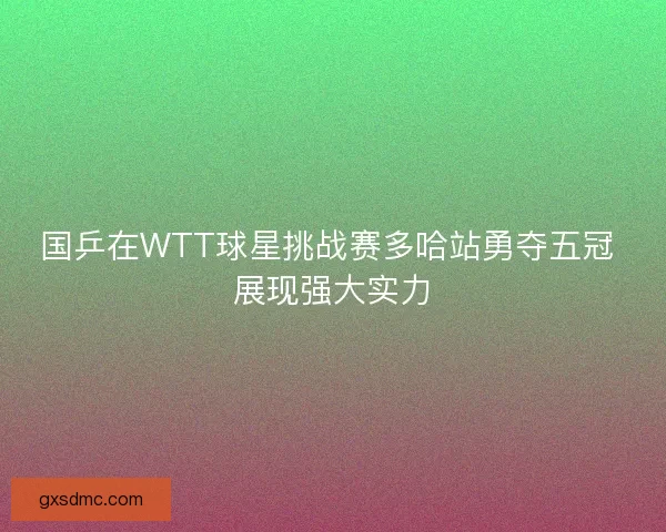 国乒在WTT球星挑战赛多哈站勇夺五冠 展现强大实力