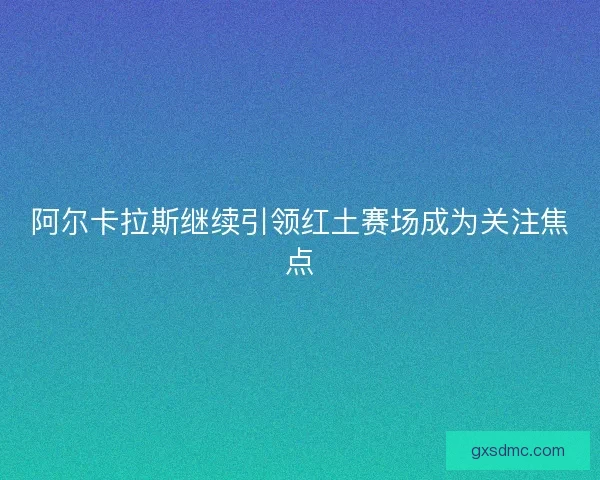 阿尔卡拉斯继续引领红土赛场成为关注焦点