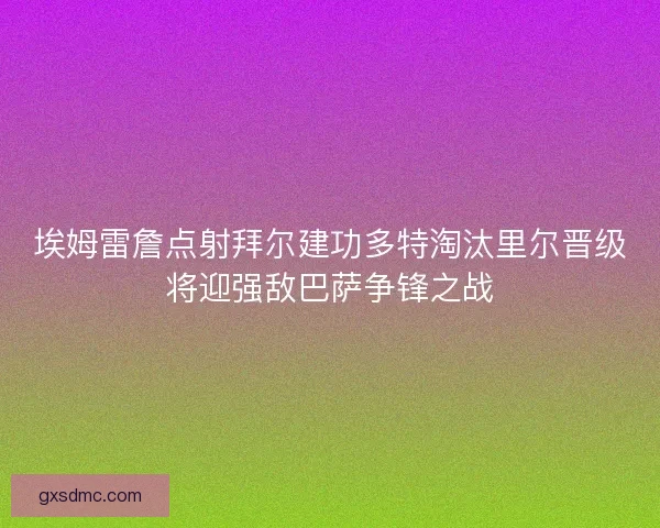 埃姆雷詹点射拜尔建功多特淘汰里尔晋级将迎强敌巴萨争锋之战